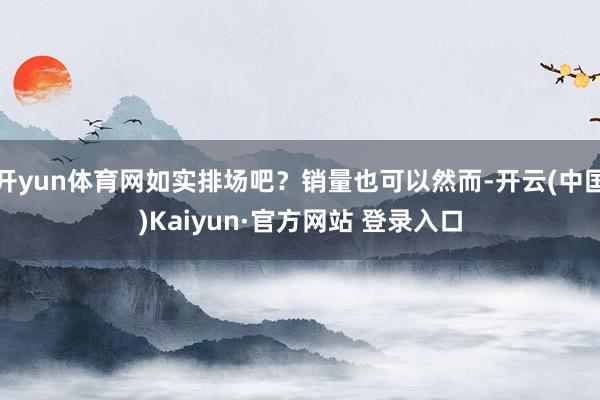 开yun体育网如实排场吧？销量也可以然而-开云(中国)Kaiyun·官方网站 登录入口