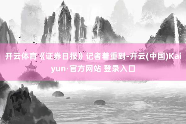 开云体育《证券日报》记者着重到-开云(中国)Kaiyun·官方网站 登录入口