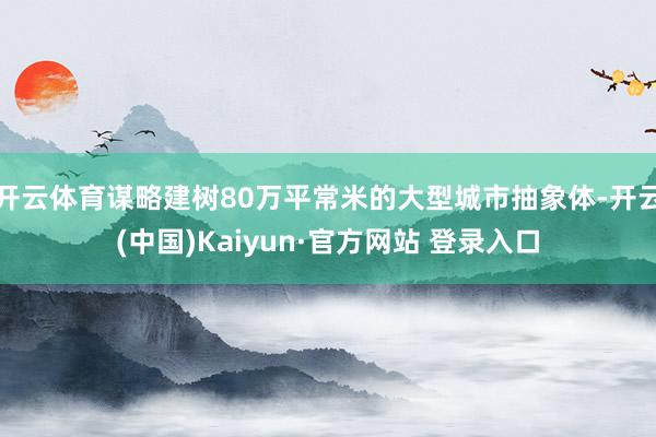开云体育谋略建树80万平常米的大型城市抽象体-开云(中国)Kaiyun·官方网站 登录入口