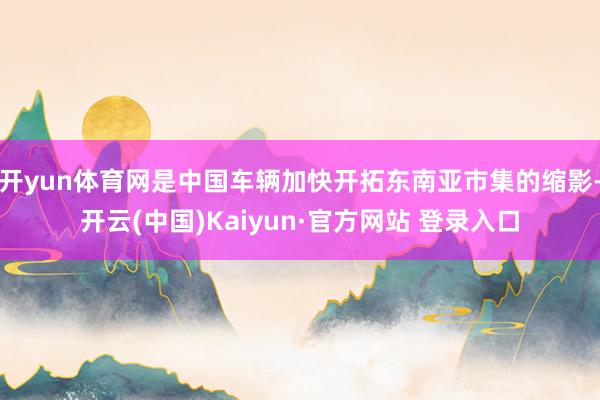 开yun体育网是中国车辆加快开拓东南亚市集的缩影-开云(中国)Kaiyun·官方网站 登录入口