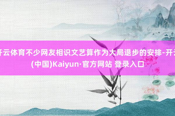 开云体育不少网友相识文艺算作为大局退步的安排-开云(中国)Kaiyun·官方网站 登录入口