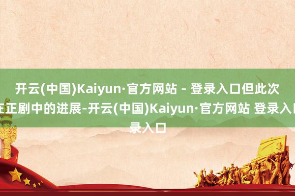 开云(中国)Kaiyun·官方网站 - 登录入口但此次在正剧中的进展-开云(中国)Kaiyun·官方网站 登录入口