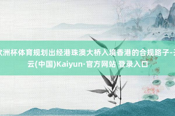欧洲杯体育规划出经港珠澳大桥入境香港的合规路子-开云(中国)Kaiyun·官方网站 登录入口