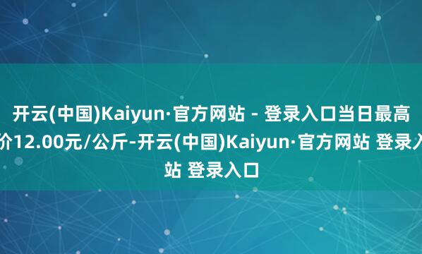开云(中国)Kaiyun·官方网站 - 登录入口当日最高报价12.00元/公斤-开云(中国)Kaiyun·官方网站 登录入口