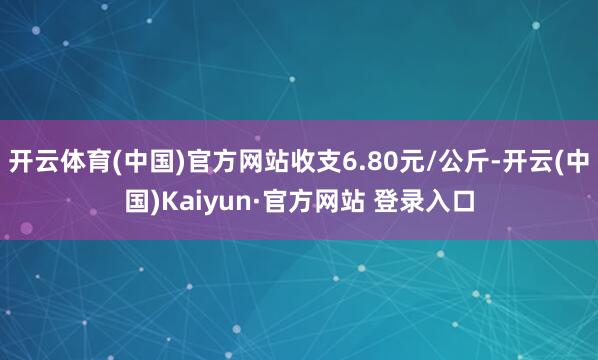 开云体育(中国)官方网站收支6.80元/公斤-开云(中国)Kaiyun·官方网站 登录入口