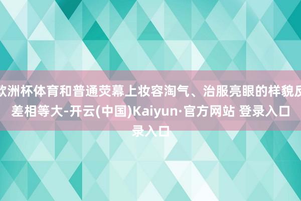 欧洲杯体育和普通荧幕上妆容淘气、治服亮眼的样貌反差相等大-开云(中国)Kaiyun·官方网站 登录入口