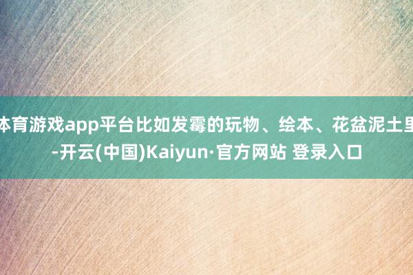 体育游戏app平台比如发霉的玩物、绘本、花盆泥土里-开云(中国)Kaiyun·官方网站 登录入口