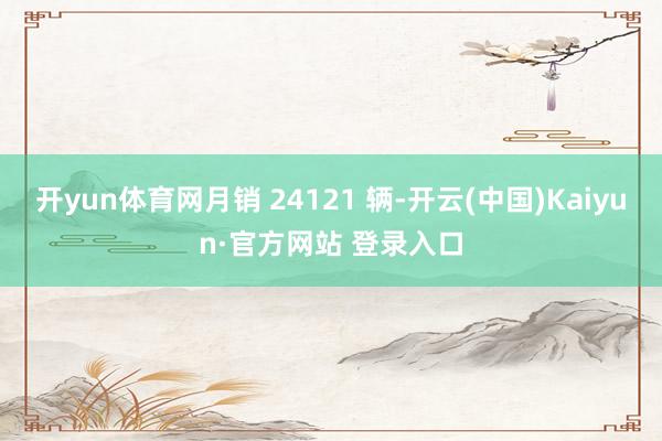 开yun体育网月销 24121 辆-开云(中国)Kaiyun·官方网站 登录入口