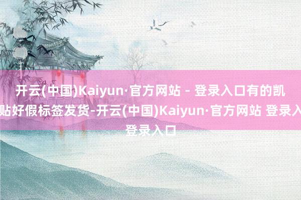 开云(中国)Kaiyun·官方网站 - 登录入口有的凯旋贴好假标签发货-开云(中国)Kaiyun·官方网站 登录入口