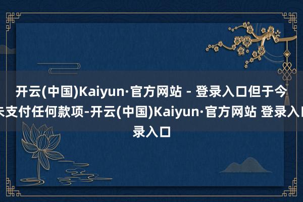 开云(中国)Kaiyun·官方网站 - 登录入口但于今未支付任何款项-开云(中国)Kaiyun·官方网站 登录入口