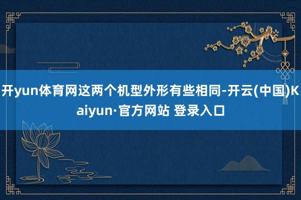 开yun体育网这两个机型外形有些相同-开云(中国)Kaiyun·官方网站 登录入口