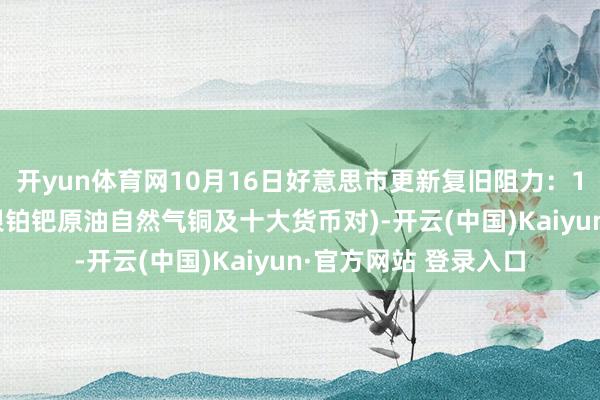 开yun体育网10月16日好意思市更新复旧阻力：18品种复旧阻力(金银铂钯原油自然气铜及十大货币对)-开云(中国)Kaiyun·官方网站 登录入口