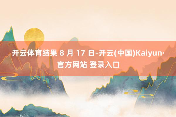开云体育结果 8 月 17 日-开云(中国)Kaiyun·官方网站 登录入口