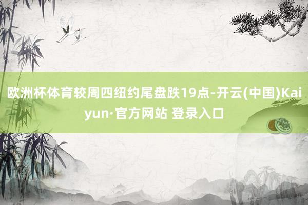 欧洲杯体育较周四纽约尾盘跌19点-开云(中国)Kaiyun·官方网站 登录入口