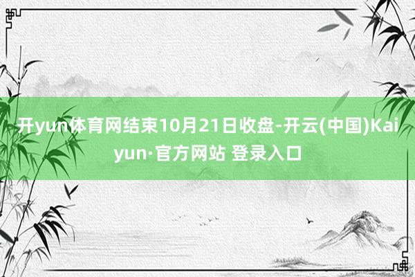 开yun体育网结束10月21日收盘-开云(中国)Kaiyun·官方网站 登录入口