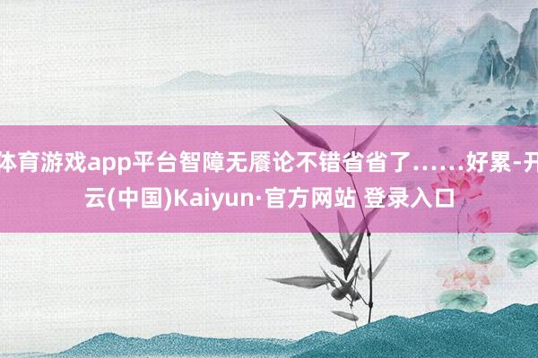 体育游戏app平台智障无餍论不错省省了……好累-开云(中国)Kaiyun·官方网站 登录入口