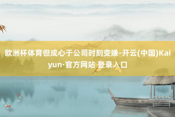欧洲杯体育但成心于公司时刻变嫌-开云(中国)Kaiyun·官方网站 登录入口