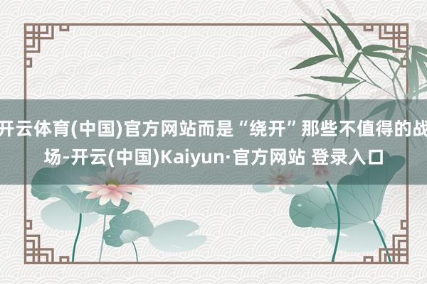 开云体育(中国)官方网站而是“绕开”那些不值得的战场-开云(中国)Kaiyun·官方网站 登录入口