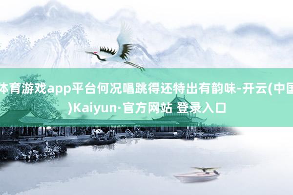 体育游戏app平台何况唱跳得还特出有韵味-开云(中国)Kaiyun·官方网站 登录入口