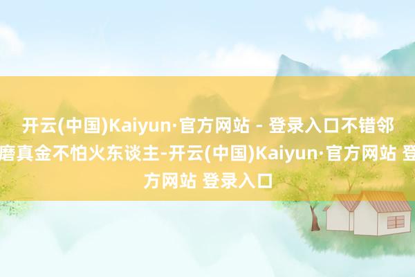 开云(中国)Kaiyun·官方网站 - 登录入口不错邻接阅历磨真金不怕火东谈主-开云(中国)Kaiyun·官方网站 登录入口