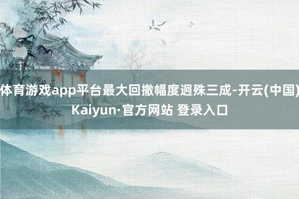 体育游戏app平台最大回撤幅度迥殊三成-开云(中国)Kaiyun·官方网站 登录入口