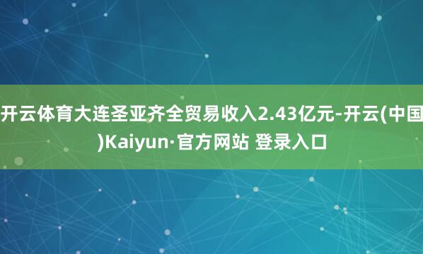 开云体育大连圣亚齐全贸易收入2.43亿元-开云(中国)Kaiyun·官方网站 登录入口
