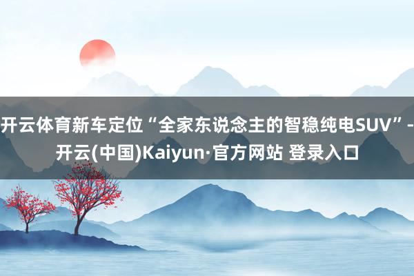 开云体育新车定位“全家东说念主的智稳纯电SUV”-开云(中国)Kaiyun·官方网站 登录入口