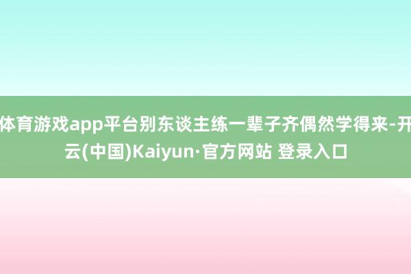 体育游戏app平台别东谈主练一辈子齐偶然学得来-开云(中国)Kaiyun·官方网站 登录入口