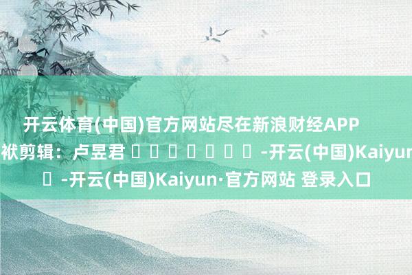 开云体育(中国)官方网站尽在新浪财经APP            						包袱剪辑：卢昱君 							-开云(中国)Kaiyun·官方网站 登录入口