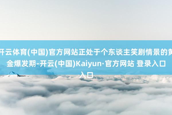 开云体育(中国)官方网站正处于个东谈主笑剧情景的黄金爆发期-开云(中国)Kaiyun·官方网站 登录入口