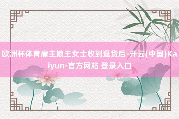 欧洲杯体育雇主娘王女士收到退货后-开云(中国)Kaiyun·官方网站 登录入口
