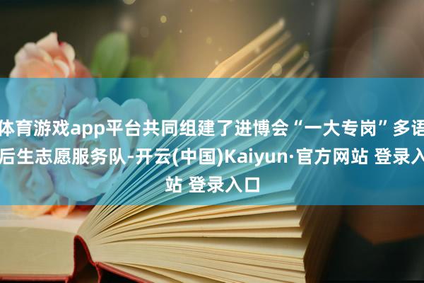 体育游戏app平台共同组建了进博会“一大专岗”多语种后生志愿服务队-开云(中国)Kaiyun·官方网站 登录入口