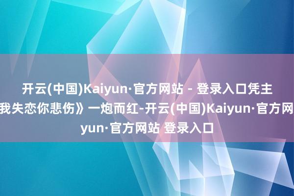 开云(中国)Kaiyun·官方网站 - 登录入口凭主唱的歌曲《我失恋你悲伤》一炮而红-开云(中国)Kaiyun·官方网站 登录入口