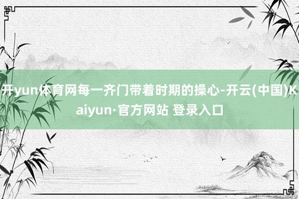 开yun体育网每一齐门带着时期的操心-开云(中国)Kaiyun·官方网站 登录入口