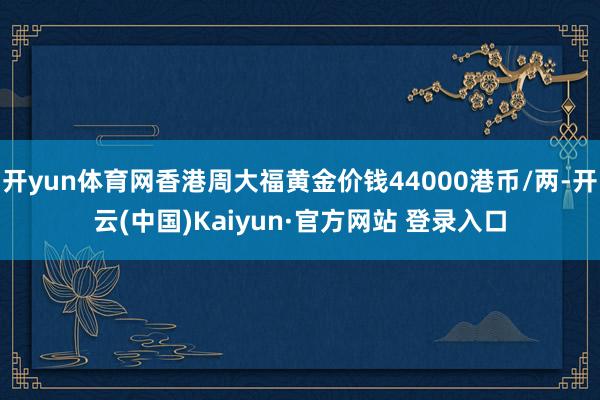 开yun体育网香港周大福黄金价钱44000港币/两-开云(中国)Kaiyun·官方网站 登录入口