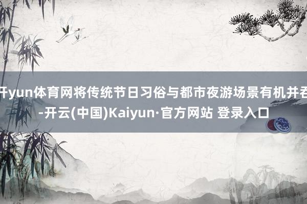 开yun体育网将传统节日习俗与都市夜游场景有机并吞-开云(中国)Kaiyun·官方网站 登录入口
