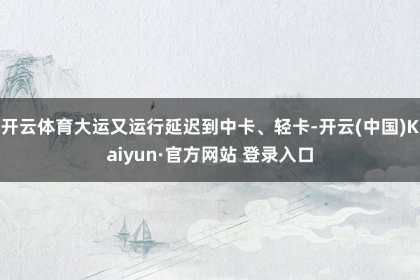开云体育大运又运行延迟到中卡、轻卡-开云(中国)Kaiyun·官方网站 登录入口