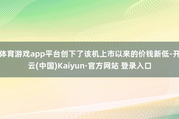 体育游戏app平台创下了该机上市以来的价钱新低-开云(中国)Kaiyun·官方网站 登录入口