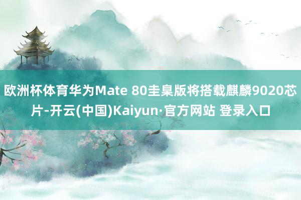 欧洲杯体育华为Mate 80圭臬版将搭载麒麟9020芯片-开云(中国)Kaiyun·官方网站 登录入口