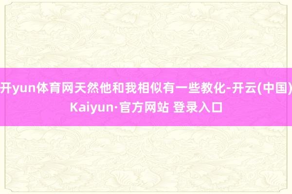 开yun体育网天然他和我相似有一些教化-开云(中国)Kaiyun·官方网站 登录入口