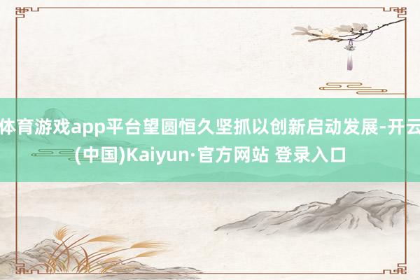 体育游戏app平台望圆恒久坚抓以创新启动发展-开云(中国)Kaiyun·官方网站 登录入口