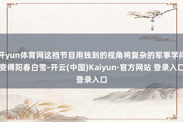 开yun体育网这档节目用独到的视角将复杂的军事学问变得阳春白雪-开云(中国)Kaiyun·官方网站 登录入口