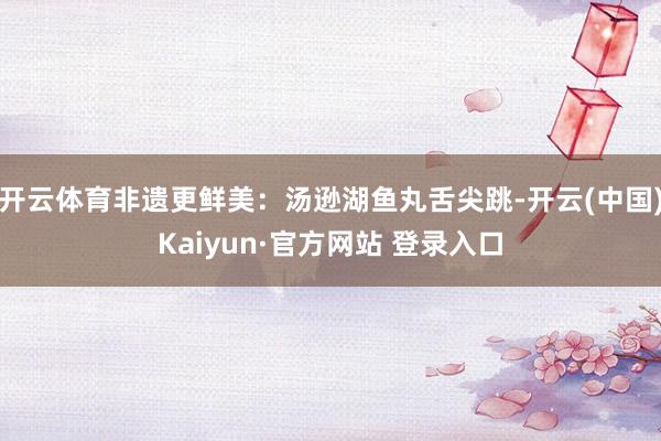 开云体育非遗更鲜美：汤逊湖鱼丸舌尖跳-开云(中国)Kaiyun·官方网站 登录入口