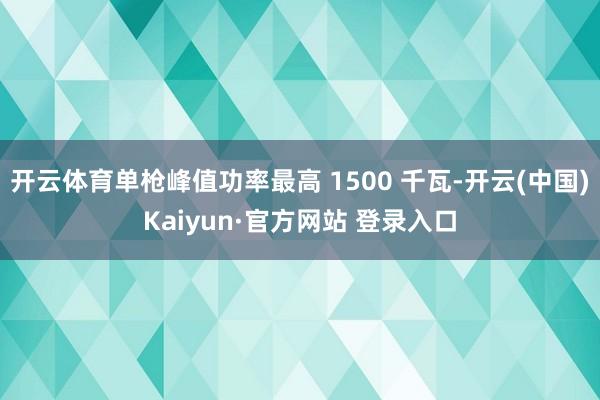 开云体育单枪峰值功率最高 1500 千瓦-开云(中国)Kaiyun·官方网站 登录入口