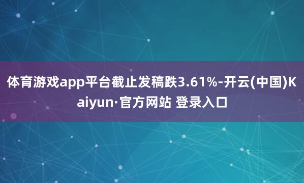 体育游戏app平台截止发稿跌3.61%-开云(中国)Kaiyun·官方网站 登录入口