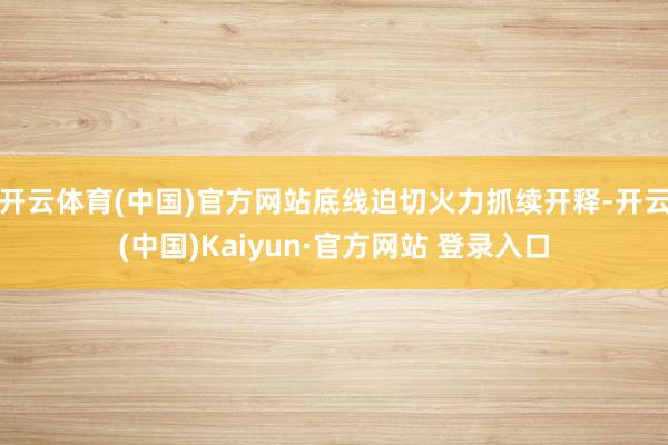 开云体育(中国)官方网站底线迫切火力抓续开释-开云(中国)Kaiyun·官方网站 登录入口
