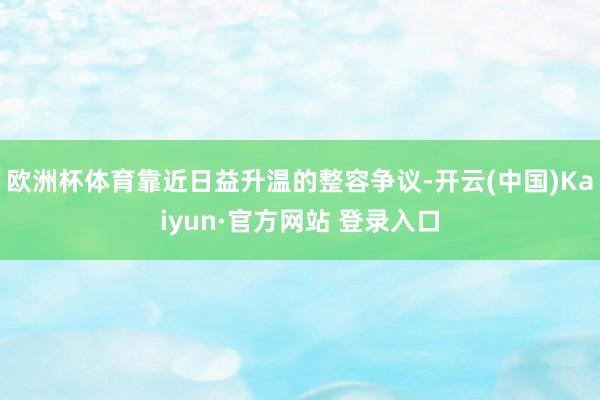 欧洲杯体育靠近日益升温的整容争议-开云(中国)Kaiyun·官方网站 登录入口