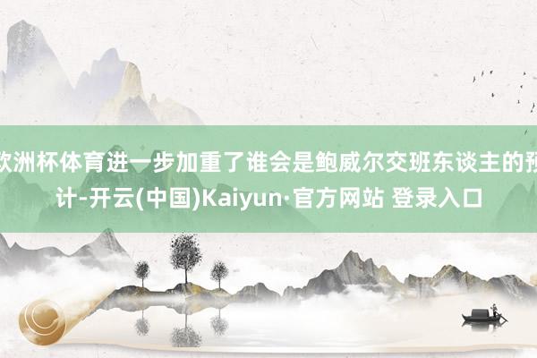欧洲杯体育进一步加重了谁会是鲍威尔交班东谈主的预计-开云(中国)Kaiyun·官方网站 登录入口