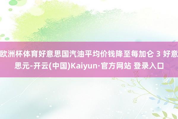 欧洲杯体育好意思国汽油平均价钱降至每加仑 3 好意思元-开云(中国)Kaiyun·官方网站 登录入口