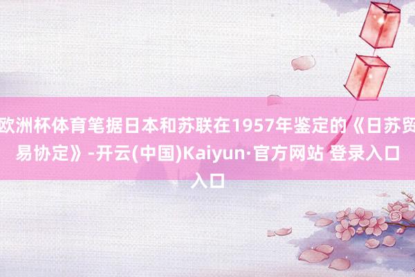 欧洲杯体育笔据日本和苏联在1957年鉴定的《日苏贸易协定》-开云(中国)Kaiyun·官方网站 登录入口